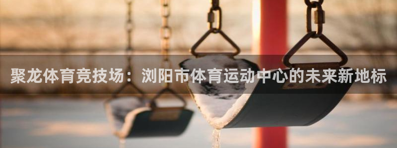 星速体育app下载：聚龙体育竞技场：浏阳市体育运动中心的未来新地标